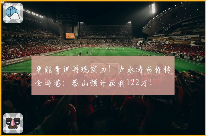 鲁能青训再现实力！卢永涛或将转会海港：泰山预计获利122万！