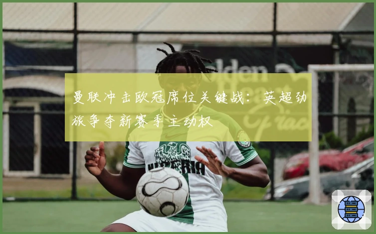 曼联冲击欧冠席位关键战：英超劲旅争夺新赛季主动权