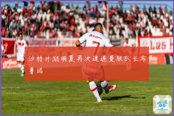 沙特计划明夏再次追逐曼联队长布鲁诺