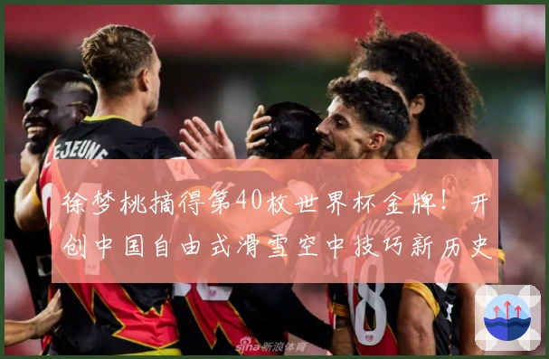 徐梦桃摘得第40枚世界杯金牌！开创中国自由式滑雪空中技巧新历史