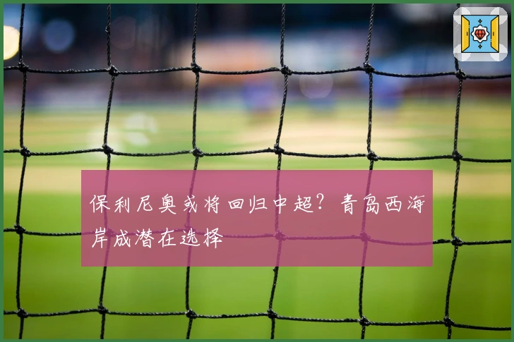 保利尼奥或将回归中超？青岛西海岸成潜在选择