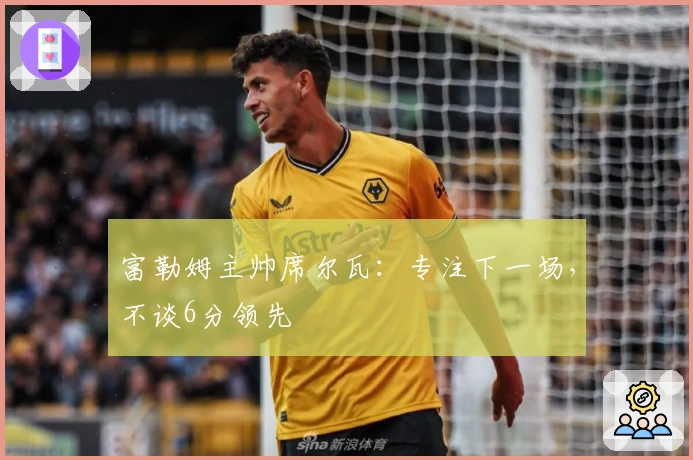 富勒姆主帅席尔瓦：专注下一场，不谈6分领先