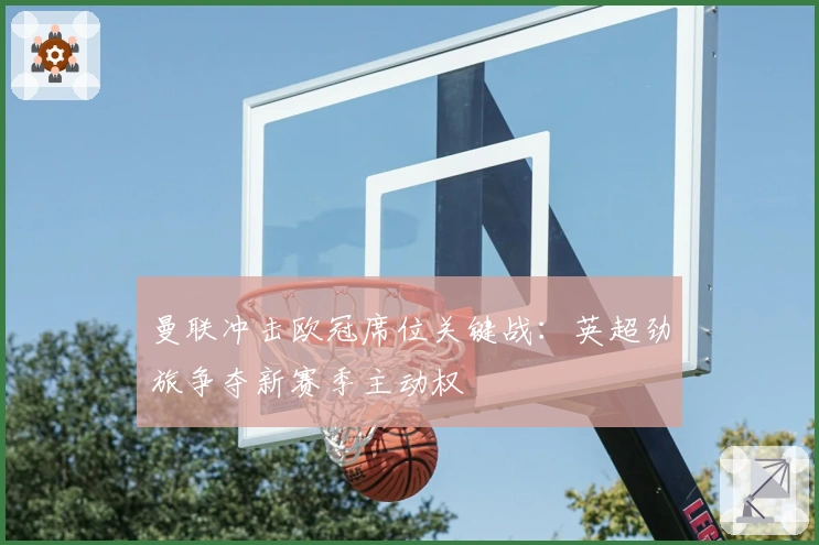 曼联冲击欧冠席位关键战：英超劲旅争夺新赛季主动权