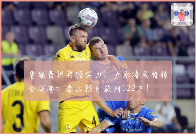 鲁能青训再现实力！卢永涛或将转会海港：泰山预计获利122万！