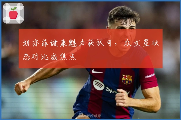 刘亦菲健康魅力获认可，众女星状态对比成焦点