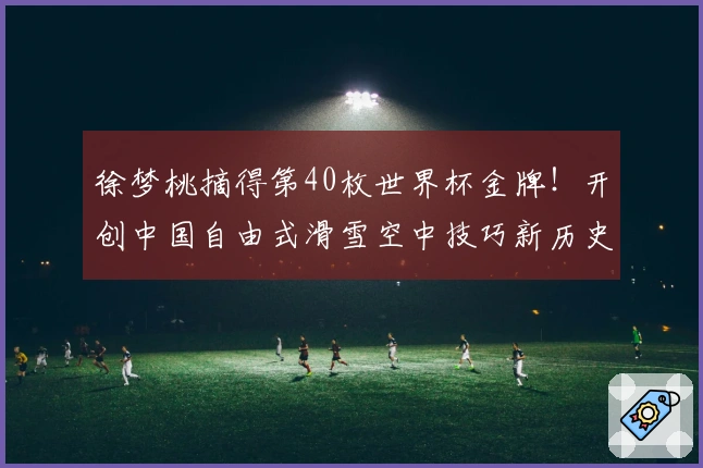 徐梦桃摘得第40枚世界杯金牌！开创中国自由式滑雪空中技巧新历史