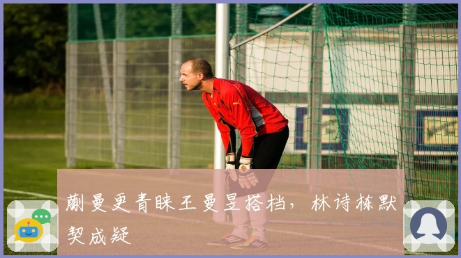 蒯曼更青睐王曼昱搭档，林诗栋默契成疑