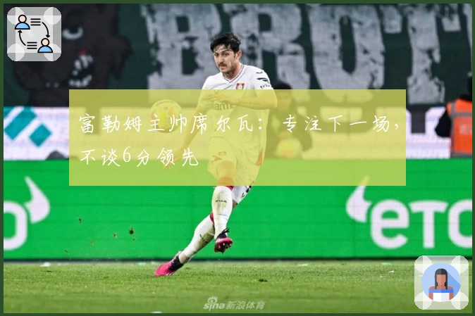 富勒姆主帅席尔瓦：专注下一场，不谈6分领先