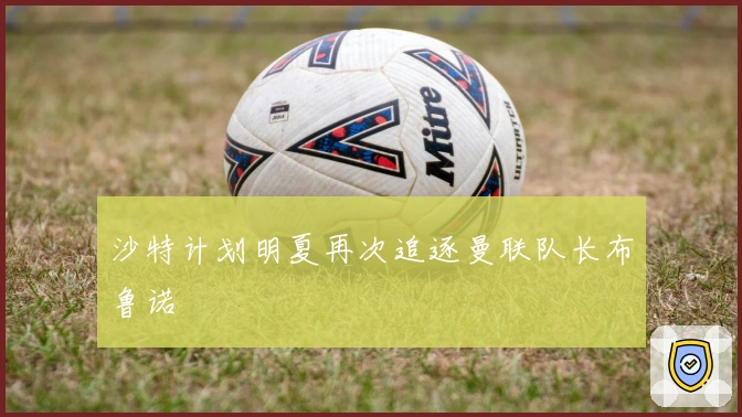 沙特计划明夏再次追逐曼联队长布鲁诺